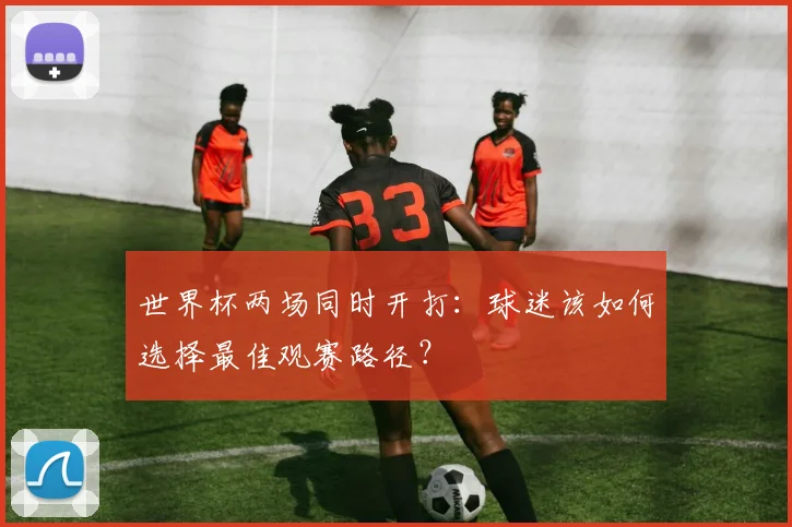 世界杯两场同时开打：球迷该如何选择最佳观赛路径？