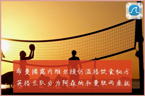 希曼揭露内维尔模仿温格饮食秘方英格兰队分为阿森纳和曼联两桌就餐