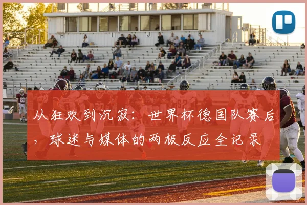 从狂欢到沉寂：世界杯德国队赛后，球迷与媒体的两极反应全记录