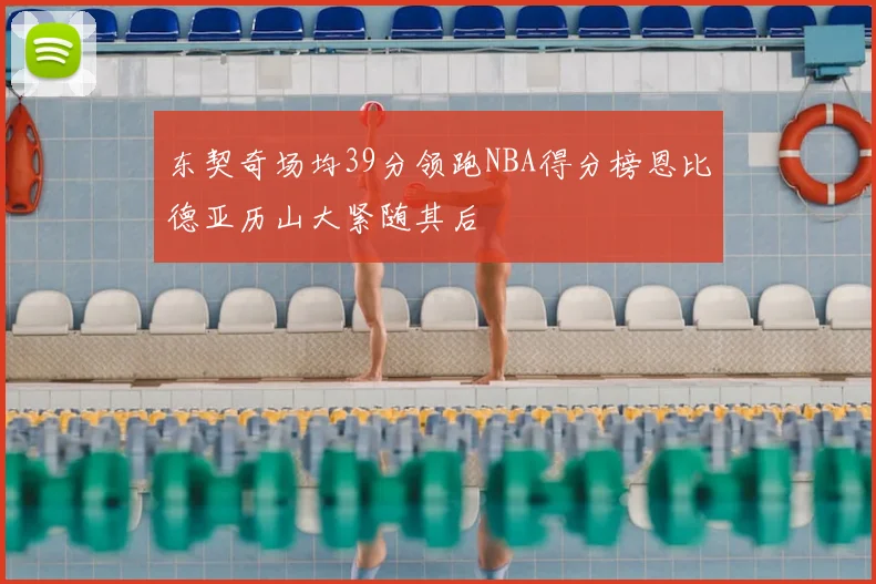 东契奇场均39分领跑NBA得分榜恩比德亚历山大紧随其后