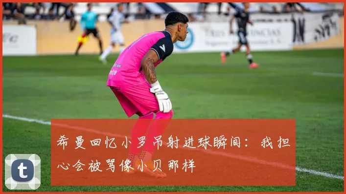 希曼回忆小罗吊射进球瞬间:我担心会被骂像小贝那样