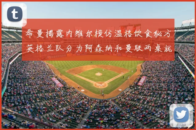 希曼揭露内维尔模仿温格饮食秘方英格兰队分为阿森纳和曼联两桌就餐