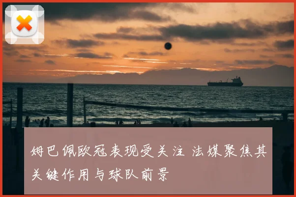 姆巴佩欧冠表现受关注 法媒聚焦其关键作用与球队前景