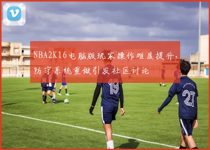 NBA2K16电脑版玩家操作难度提升，防守系统重做引发社区讨论