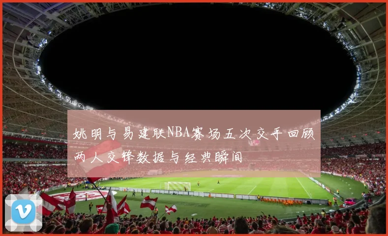姚明与易建联NBA赛场五次交手回顾两人交锋数据与经典瞬间