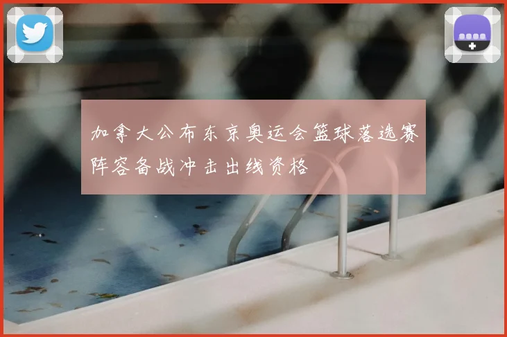 加拿大公布东京奥运会篮球落选赛阵容备战冲击出线资格