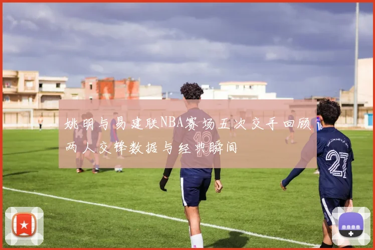 姚明与易建联NBA赛场五次交手回顾两人交锋数据与经典瞬间