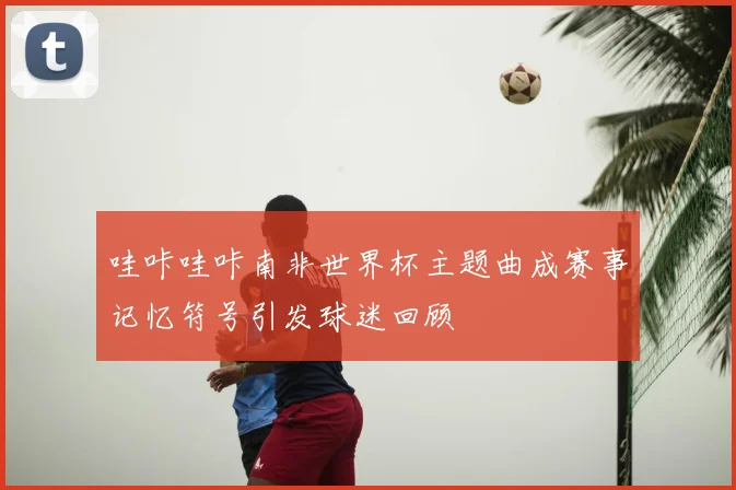 哇咔哇咔南非世界杯主题曲成赛事记忆符号引发球迷回顾