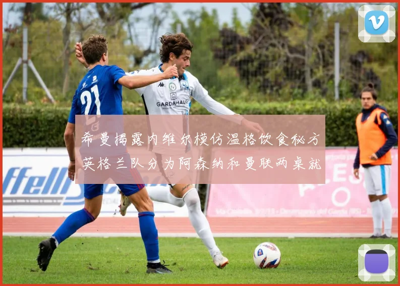 希曼揭露内维尔模仿温格饮食秘方英格兰队分为阿森纳和曼联两桌就餐