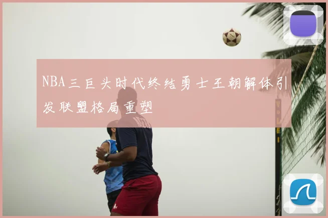 NBA三巨头时代终结勇士王朝解体引发联盟格局重塑