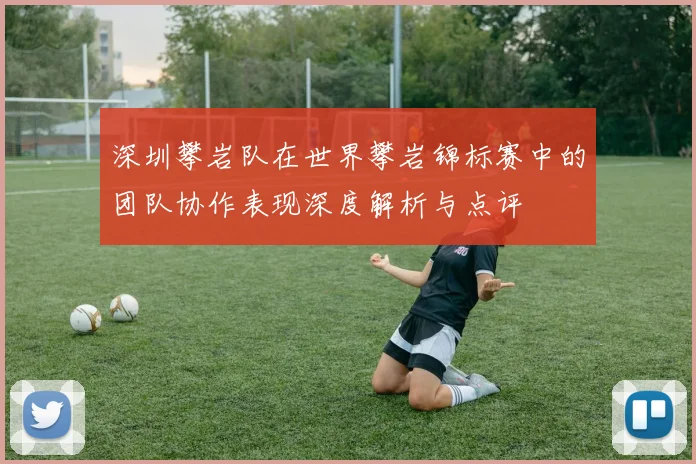 深圳攀岩队在世界攀岩锦标赛中的团队协作表现深度解析与点评