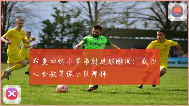 希曼回忆小罗吊射进球瞬间：我担心会被骂像小贝那样