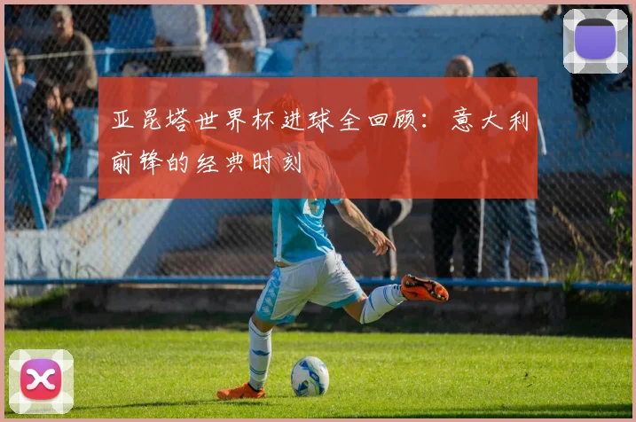 亚昆塔世界杯进球全回顾:意大利前锋的经典时刻