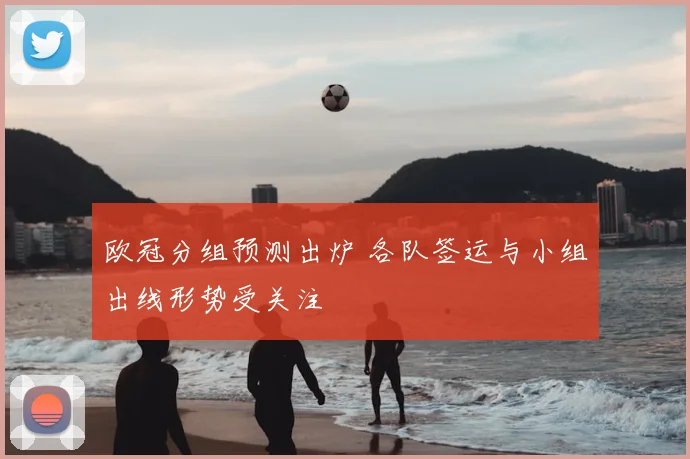 欧冠分组预测出炉 各队签运与小组出线形势受关注