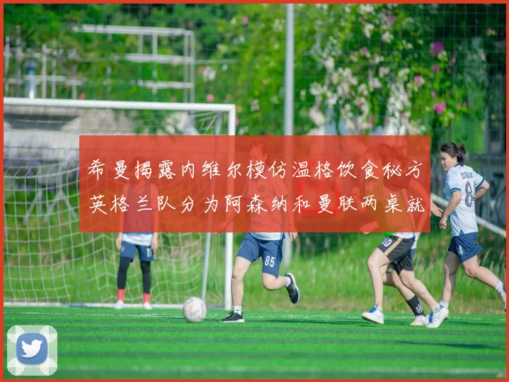 希曼揭露内维尔模仿温格饮食秘方英格兰队分为阿森纳和曼联两桌就餐