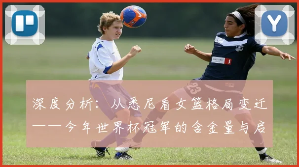 深度分析：从悉尼看女篮格局变迁——今年世界杯冠军的含金量与启示