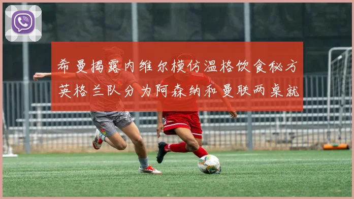 希曼揭露内维尔模仿温格饮食秘方英格兰队分为阿森纳和曼联两桌就餐