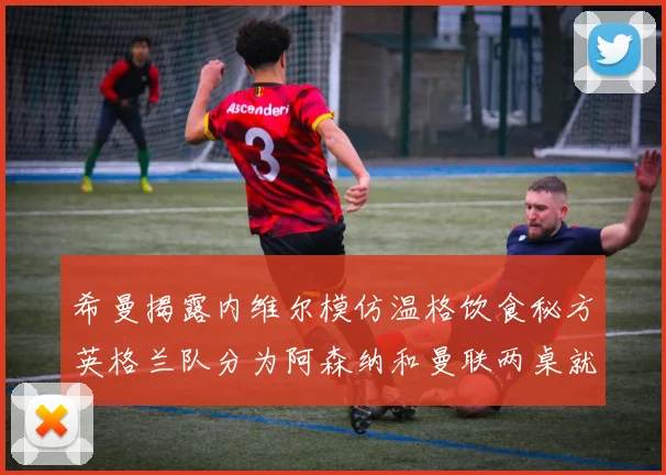 希曼揭露内维尔模仿温格饮食秘方英格兰队分为阿森纳和曼联两桌就餐