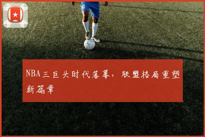 NBA三巨头时代落幕，联盟格局重塑新篇章