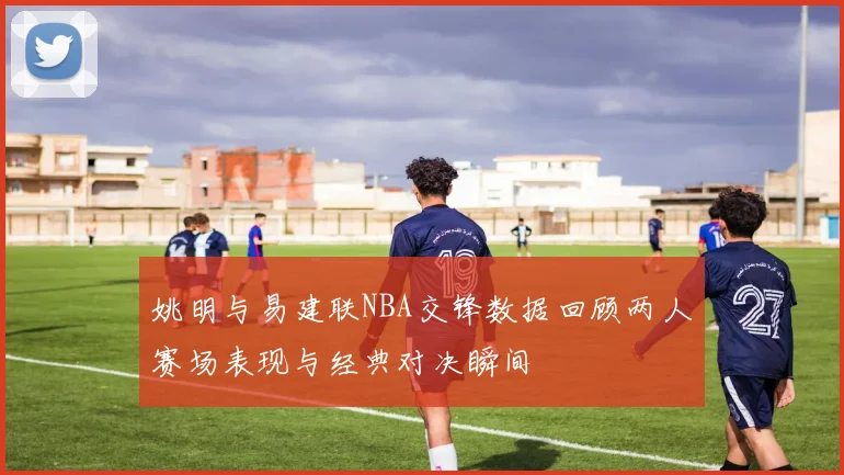 姚明与易建联NBA交锋数据回顾两人赛场表现与经典对决瞬间