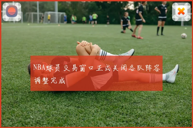 NBA球员交易窗口正式关闭各队阵容调整完成