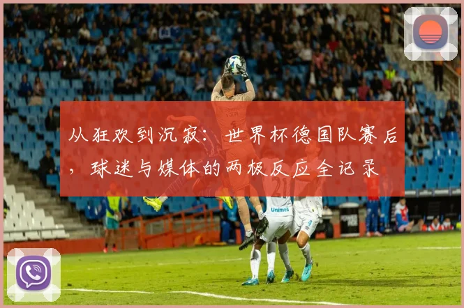 从狂欢到沉寂：世界杯德国队赛后，球迷与媒体的两极反应全记录