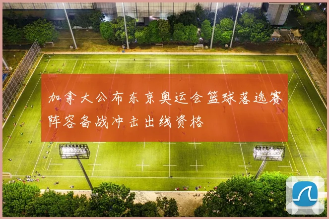 加拿大公布东京奥运会篮球落选赛阵容备战冲击出线资格