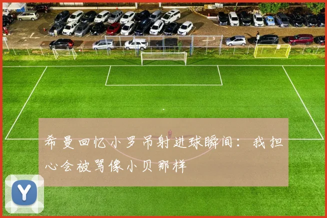 希曼回忆小罗吊射进球瞬间:我担心会被骂像小贝那样