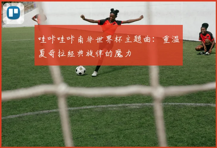 哇咔哇咔南非世界杯主题曲：重温夏奇拉经典旋律的魔力