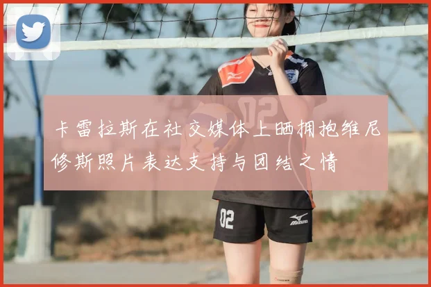 卡雷拉斯在社交媒体上晒拥抱维尼修斯照片表达支持与团结之情