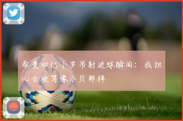 希曼回忆小罗吊射进球瞬间:我担心会被骂像小贝那样