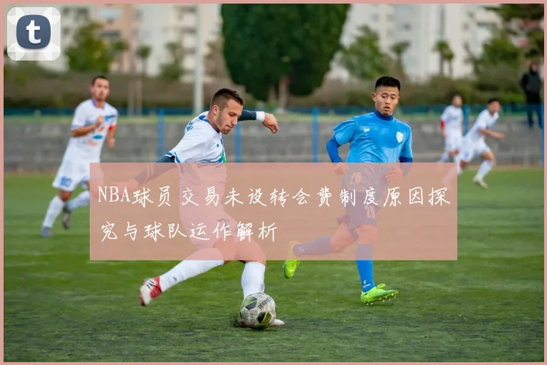 NBA球员交易未设转会费制度原因探究与球队运作解析
