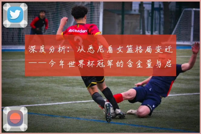 深度分析：从悉尼看女篮格局变迁——今年世界杯冠军的含金量与启示