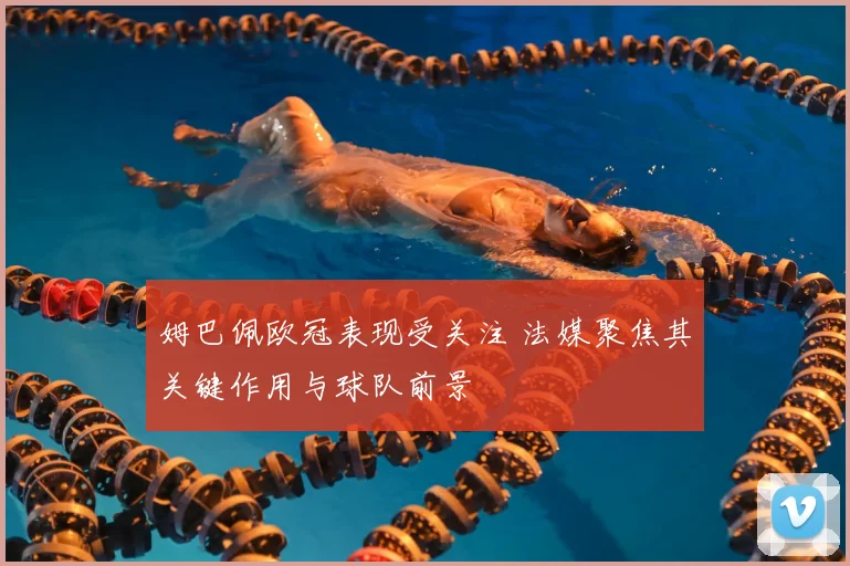 姆巴佩欧冠表现受关注 法媒聚焦其关键作用与球队前景