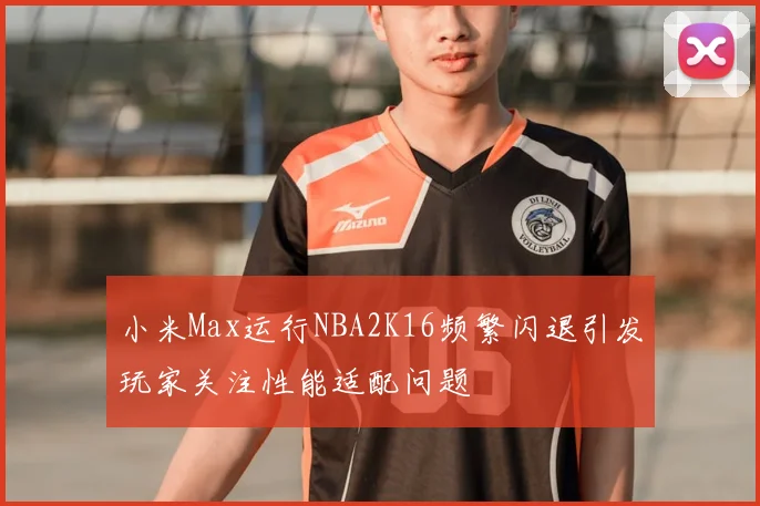 小米Max运行NBA2K16频繁闪退引发玩家关注性能适配问题