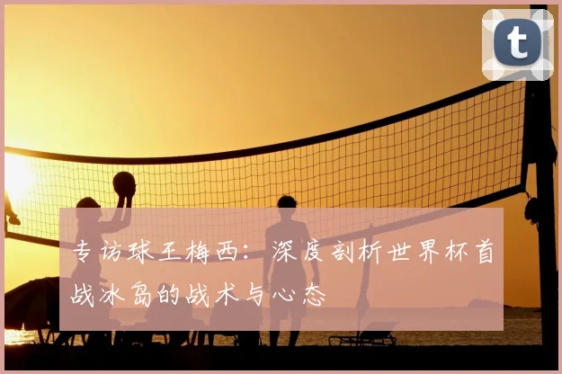 专访球王梅西：深度剖析世界杯首战冰岛的战术与心态