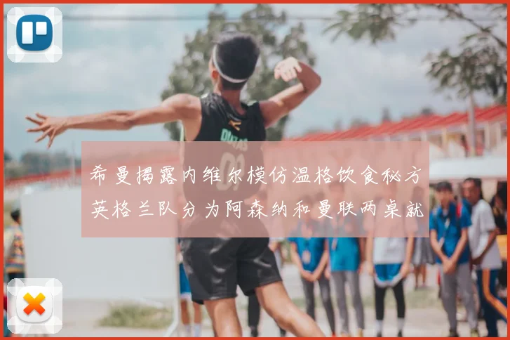 希曼揭露内维尔模仿温格饮食秘方英格兰队分为阿森纳和曼联两桌就餐