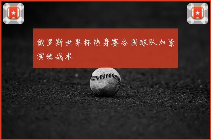俄罗斯世界杯热身赛各国球队加紧演练战术