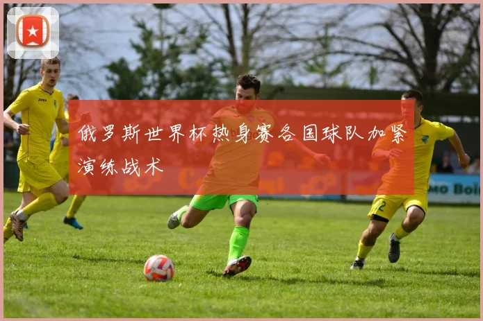 俄罗斯世界杯热身赛各国球队加紧演练战术