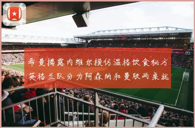 希曼揭露内维尔模仿温格饮食秘方英格兰队分为阿森纳和曼联两桌就餐