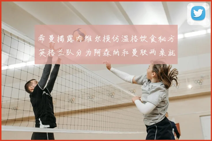 希曼揭露内维尔模仿温格饮食秘方英格兰队分为阿森纳和曼联两桌就餐