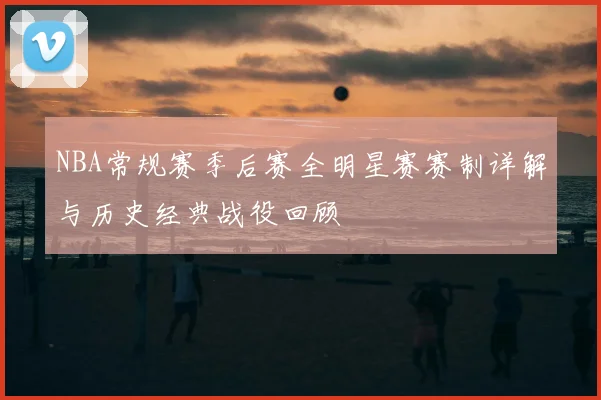 NBA常规赛季后赛全明星赛赛制详解与历史经典战役回顾