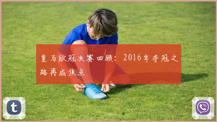 皇马欧冠决赛回顾：2016年夺冠之路再成焦点