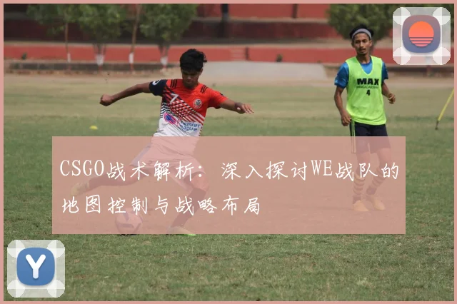 CSGO战术解析:深入探讨WE战队的地图控制与战略布局