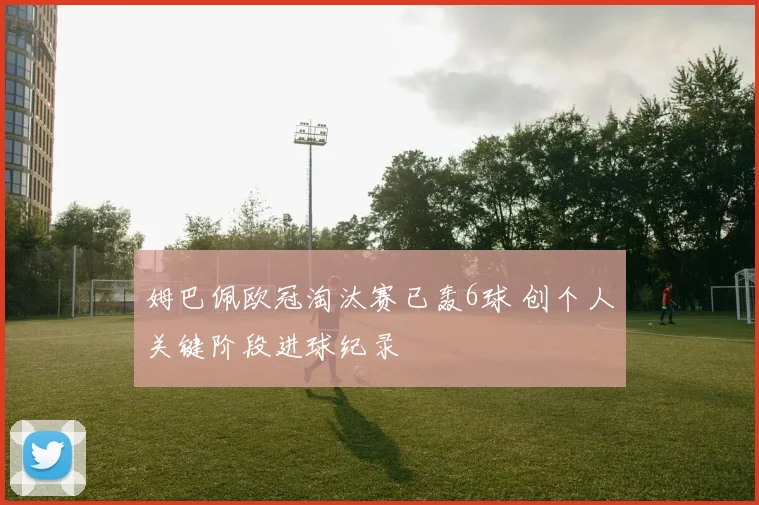 姆巴佩欧冠淘汰赛已轰6球 创个人关键阶段进球纪录