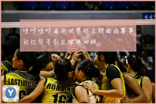 哇咔哇咔南非世界杯主题曲成赛事记忆符号引发球迷回顾
