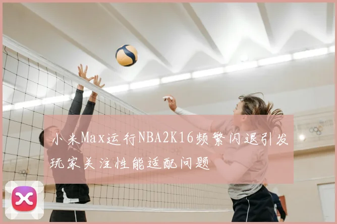 小米Max运行NBA2K16频繁闪退引发玩家关注性能适配问题