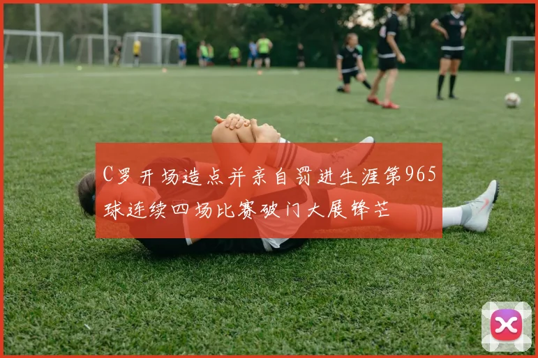 C罗开场造点并亲自罚进生涯第965球连续四场比赛破门大展锋芒