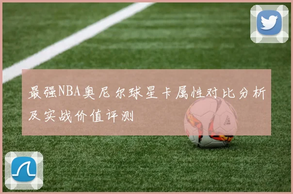 最强NBA奥尼尔球星卡属性对比分析及实战价值评测